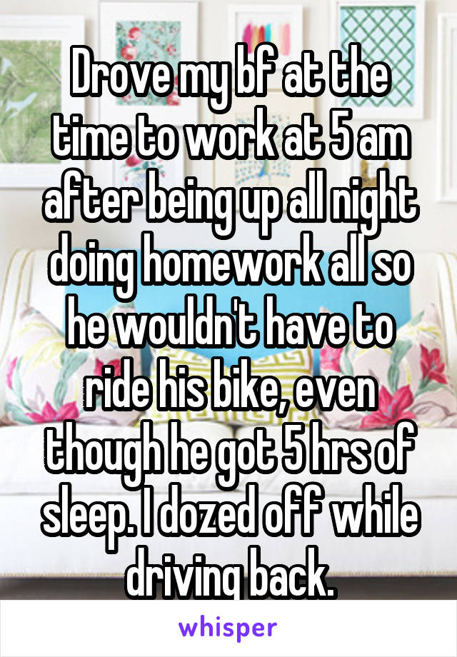 Drove my bf at the time to work at 5 am after being up all night doing homework all so he wouldn't have to ride his bike, even though he got 5 hrs of sleep. I dozed off while driving back.