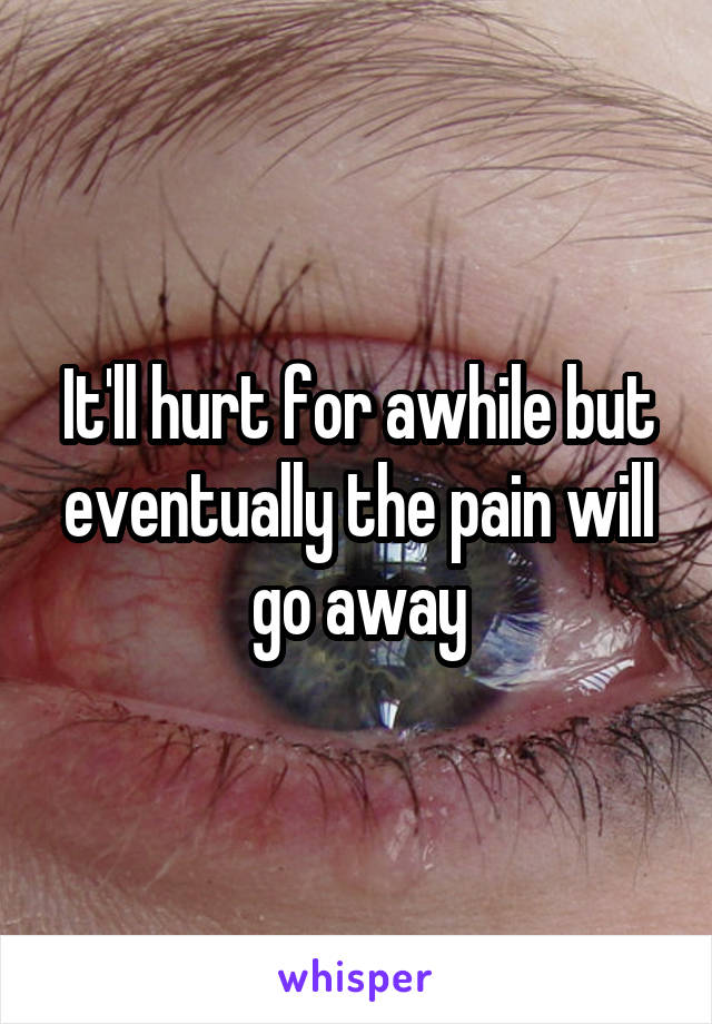 It'll hurt for awhile but eventually the pain will go away