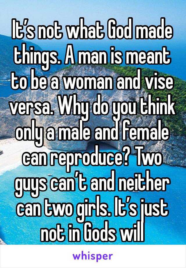 It’s not what God made things. A man is meant to be a woman and vise versa. Why do you think only a male and female can reproduce? Two guys can’t and neither can two girls. It’s just not in Gods will