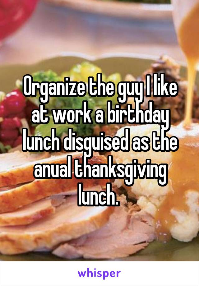 Organize the guy I like at work a birthday lunch disguised as the anual thanksgiving lunch. 