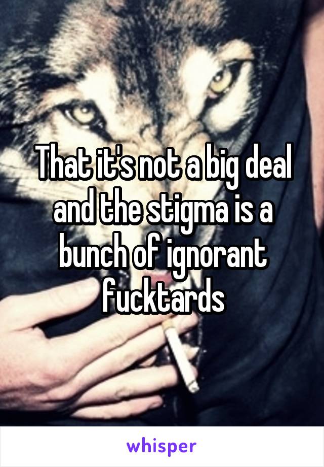 That it's not a big deal and the stigma is a bunch of ignorant fucktards