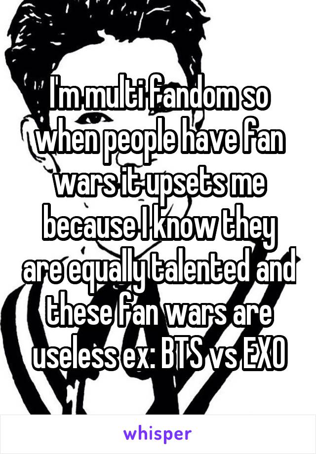 I'm multi fandom so when people have fan wars it upsets me because I know they are equally talented and these fan wars are useless ex: BTS vs EXO