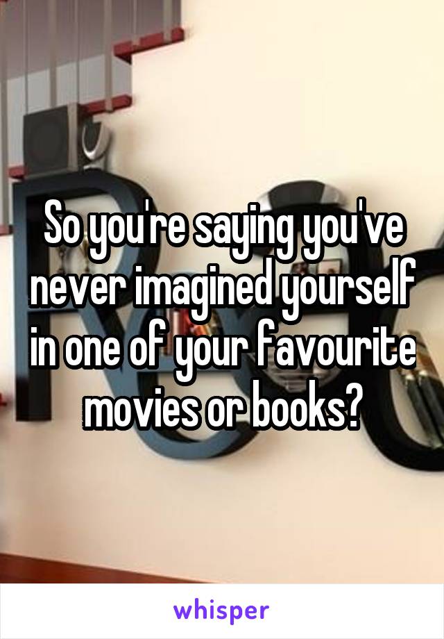 So you're saying you've never imagined yourself in one of your favourite movies or books?