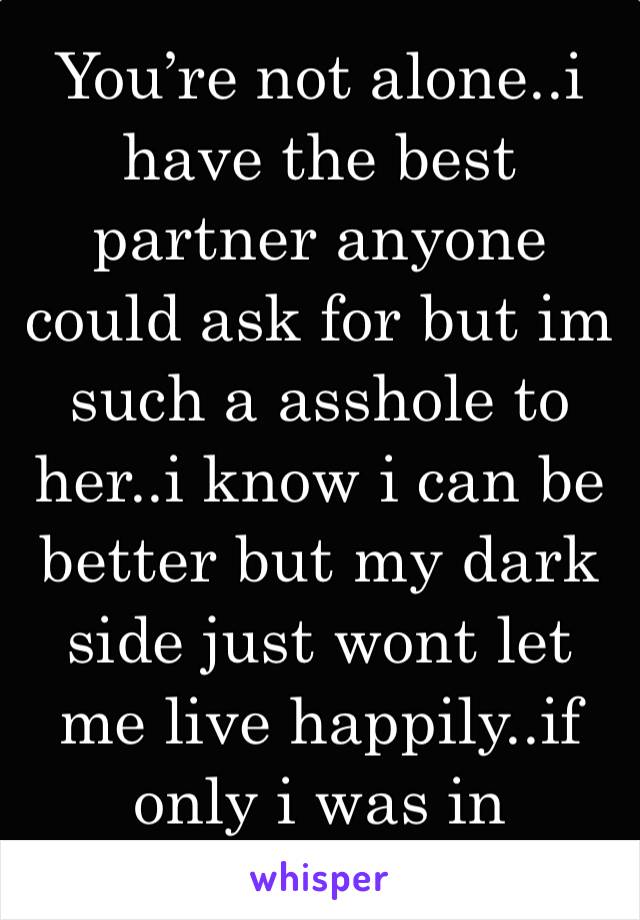 You’re not alone..i have the best partner anyone could ask for but im such a asshole to her..i know i can be better but my dark side just wont let me live happily..if only i was in control..