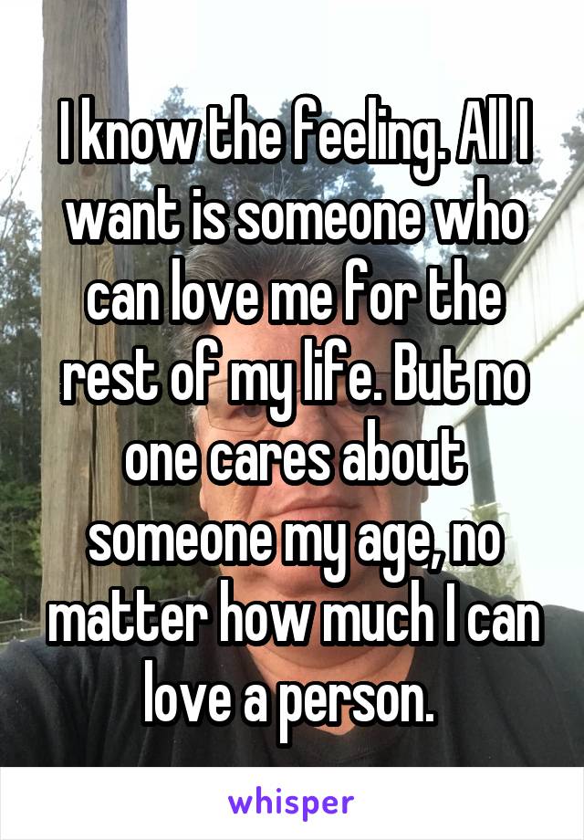 I know the feeling. All I want is someone who can love me for the rest of my life. But no one cares about someone my age, no matter how much I can love a person. 