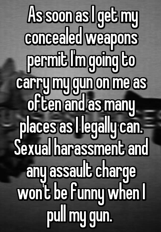  As soon as I get my concealed weapons permit I'm going to carry my gun on me as often and as many places as I legally can. Sexual harassment and any assault charge won't be funny when I pull my gun. 