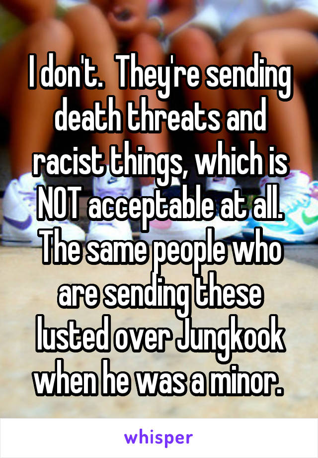 I don't.  They're sending death threats and racist things, which is NOT acceptable at all. The same people who are sending these lusted over Jungkook when he was a minor. 