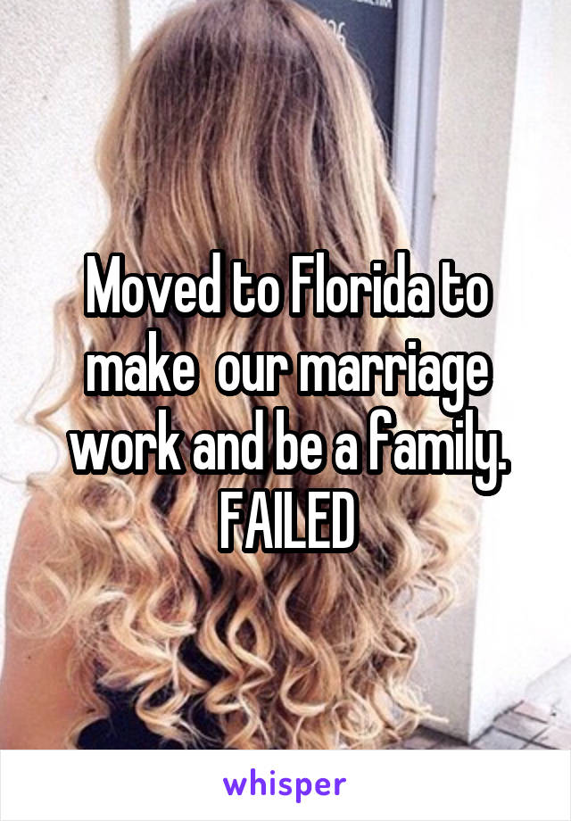 Moved to Florida to make  our marriage work and be a family. FAILED