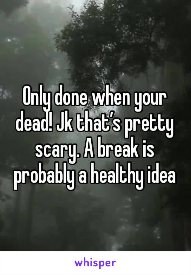 Only done when your dead! Jk that’s pretty scary. A break is probably a healthy idea
