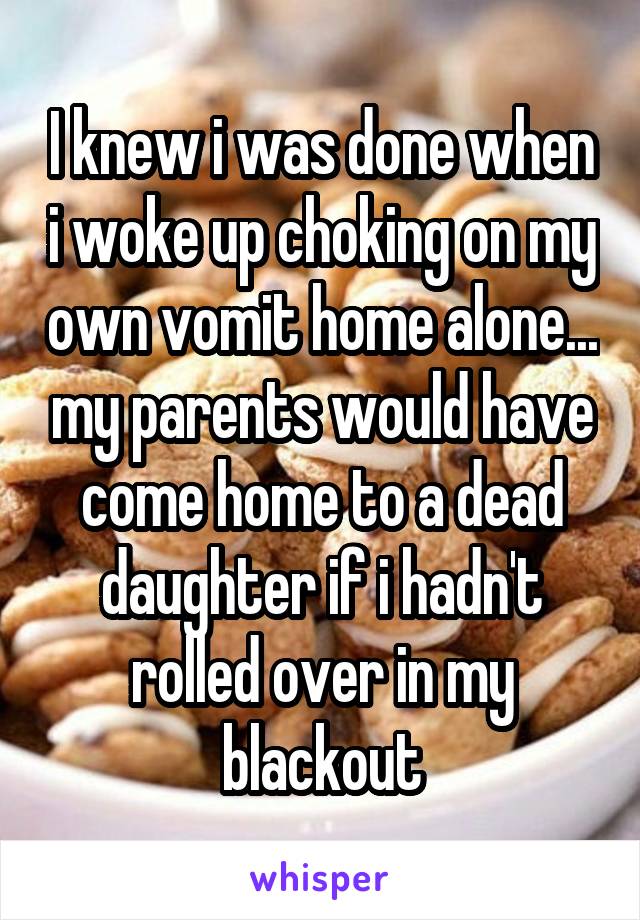 I knew i was done when i woke up choking on my own vomit home alone... my parents would have come home to a dead daughter if i hadn't rolled over in my blackout