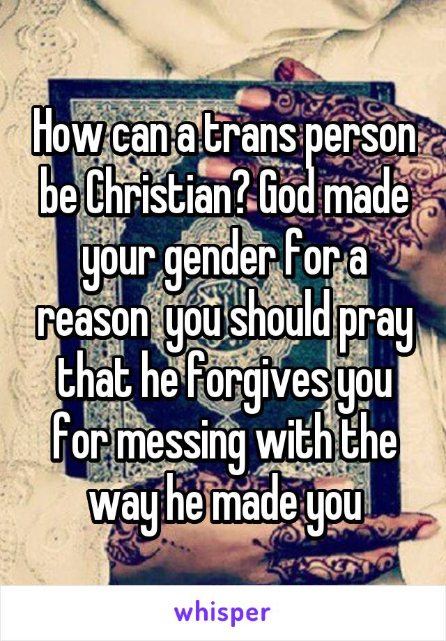 How can a trans person be Christian? God made your gender for a reason  you should pray that he forgives you for messing with the way he made you