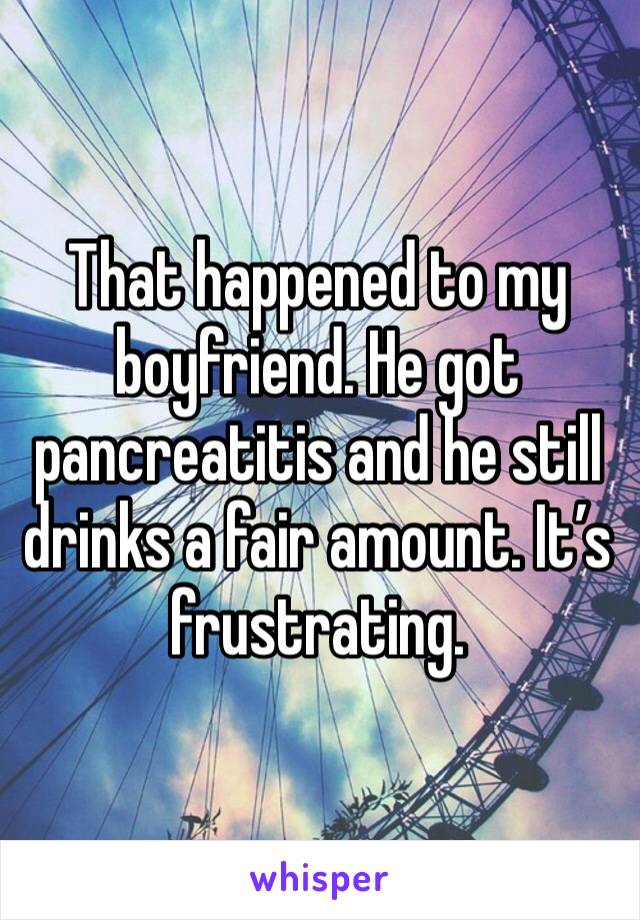 That happened to my boyfriend. He got pancreatitis and he still drinks a fair amount. It’s frustrating.
