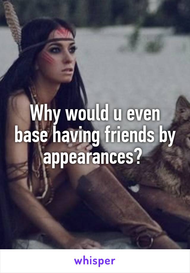 Why would u even base having friends by appearances? 