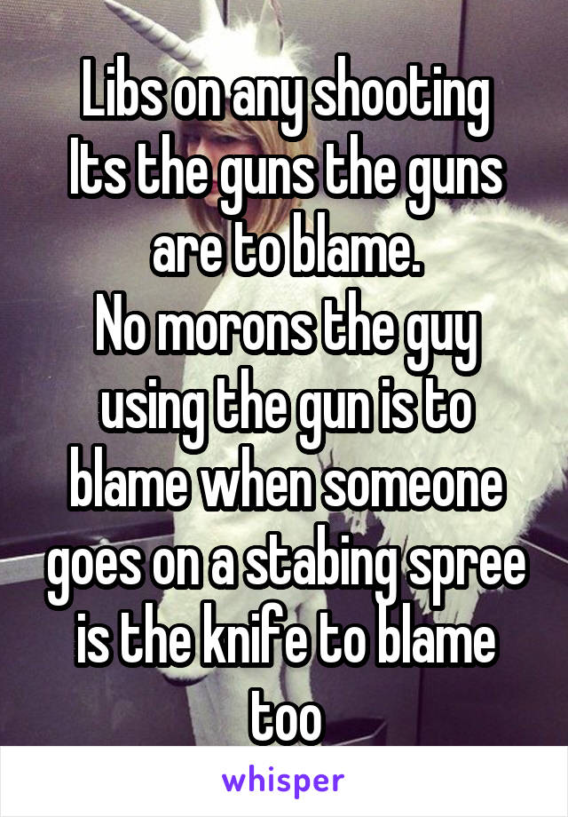 Libs on any shooting
Its the guns the guns are to blame.
No morons the guy using the gun is to blame when someone goes on a stabing spree is the knife to blame too