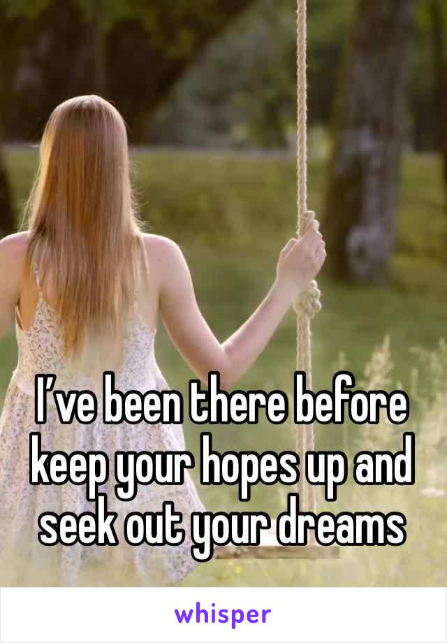 I’ve been there before keep your hopes up and seek out your dreams