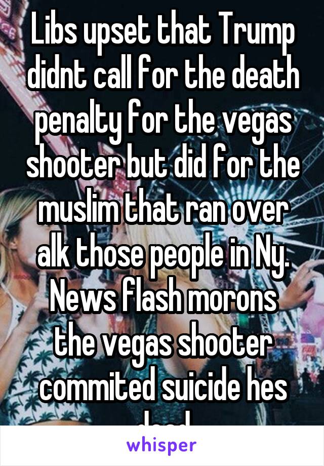 Libs upset that Trump didnt call for the death penalty for the vegas shooter but did for the muslim that ran over alk those people in Ny.
News flash morons the vegas shooter commited suicide hes dead