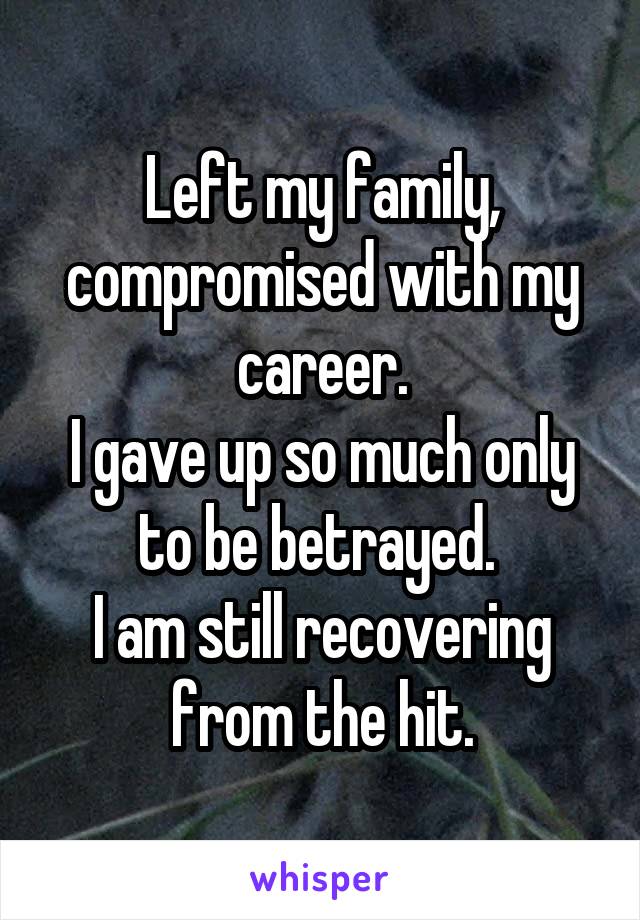 Left my family, compromised with my career.
I gave up so much only to be betrayed. 
I am still recovering from the hit.