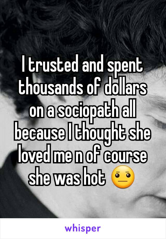 I trusted and spent thousands of dollars on a sociopath all because I thought she loved me n of course she was hot 😐