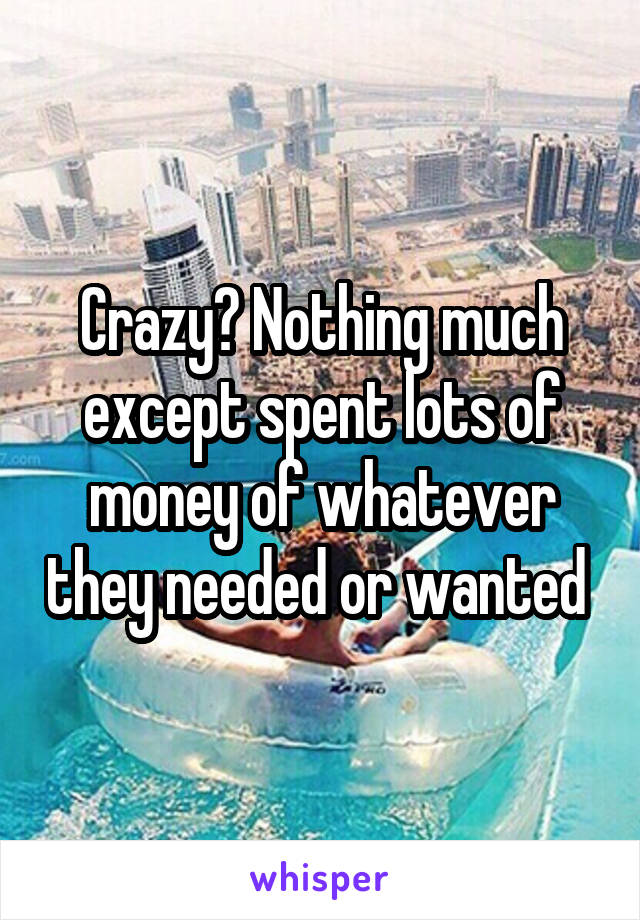 Crazy? Nothing much except spent lots of money of whatever they needed or wanted 