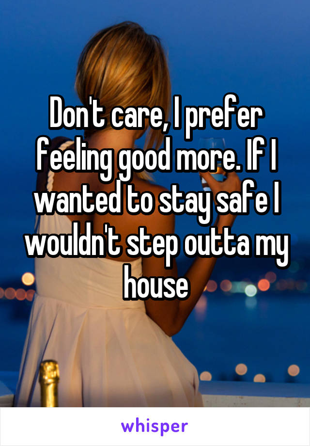 Don't care, I prefer feeling good more. If I wanted to stay safe I wouldn't step outta my house
