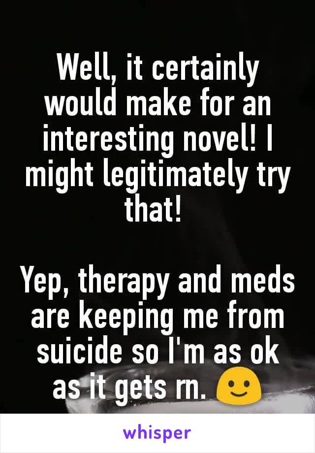 Well, it certainly would make for an interesting novel! I might legitimately try that! 

Yep, therapy and meds are keeping me from suicide so I'm as ok as it gets rn. 🙂