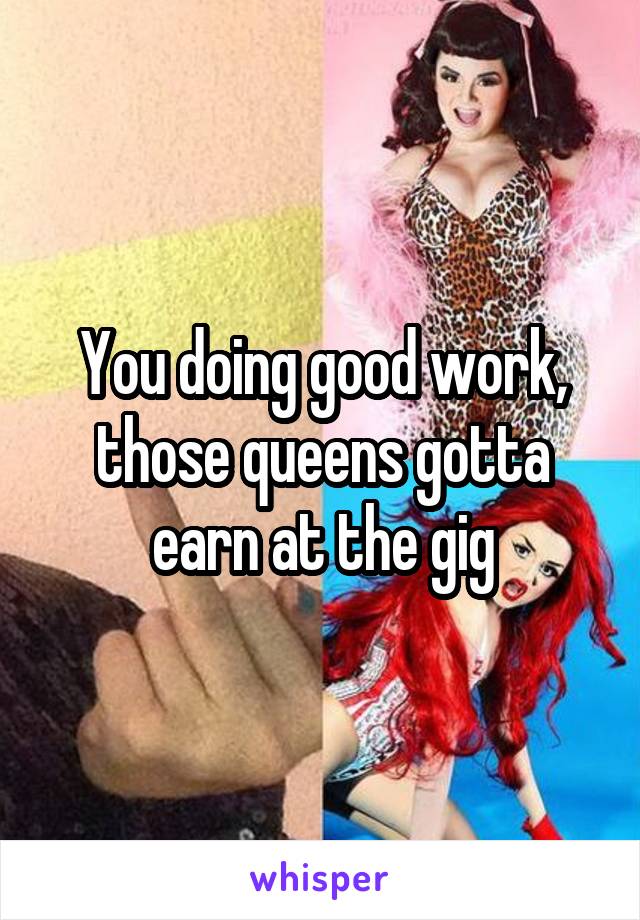 You doing good work, those queens gotta earn at the gig