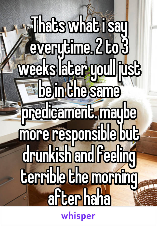 Thats what i say everytime. 2 to 3 weeks later youll just be in the same predicament. maybe more responsible but drunkish and feeling terrible the morning after haha