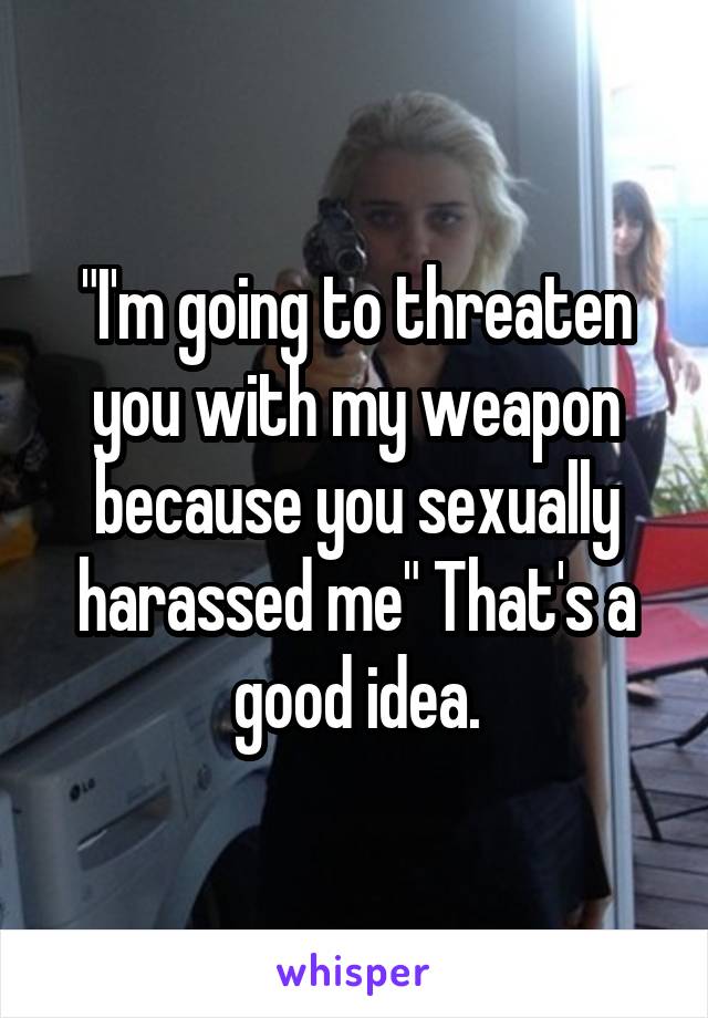 "I'm going to threaten you with my weapon because you sexually harassed me" That's a good idea.