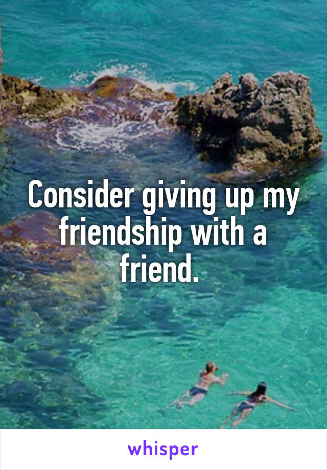 Consider giving up my friendship with a friend. 