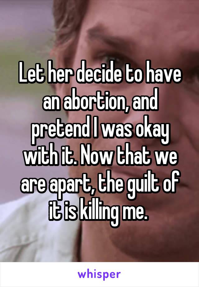 Let her decide to have an abortion, and pretend I was okay with it. Now that we are apart, the guilt of it is killing me. 