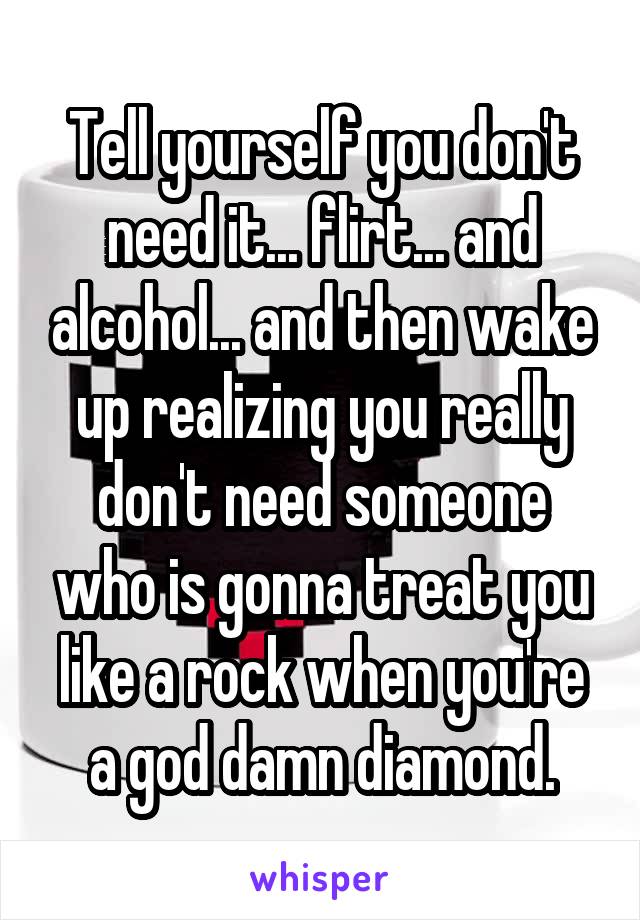 Tell yourself you don't need it... flirt... and alcohol... and then wake up realizing you really don't need someone who is gonna treat you like a rock when you're a god damn diamond.