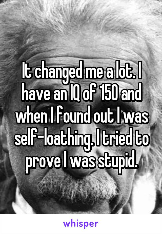 It changed me a lot. I have an IQ of 150 and when I found out I was self-loathing. I tried to prove I was stupid.
