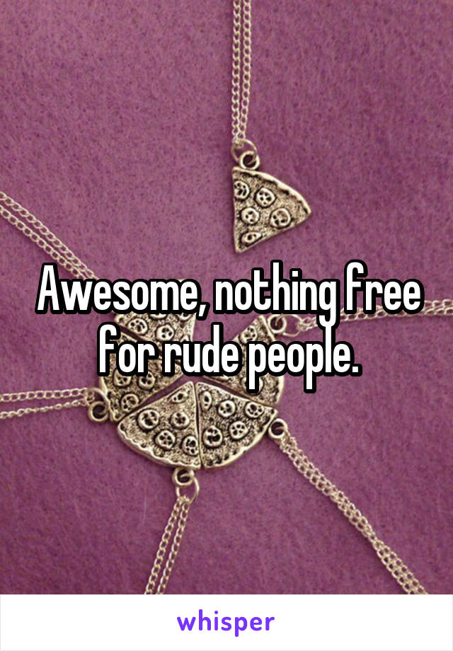 Awesome, nothing free for rude people.