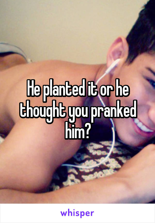 He planted it or he thought you pranked him?