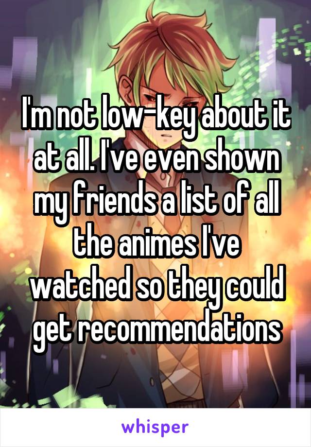 I'm not low-key about it at all. I've even shown my friends a list of all the animes I've watched so they could get recommendations