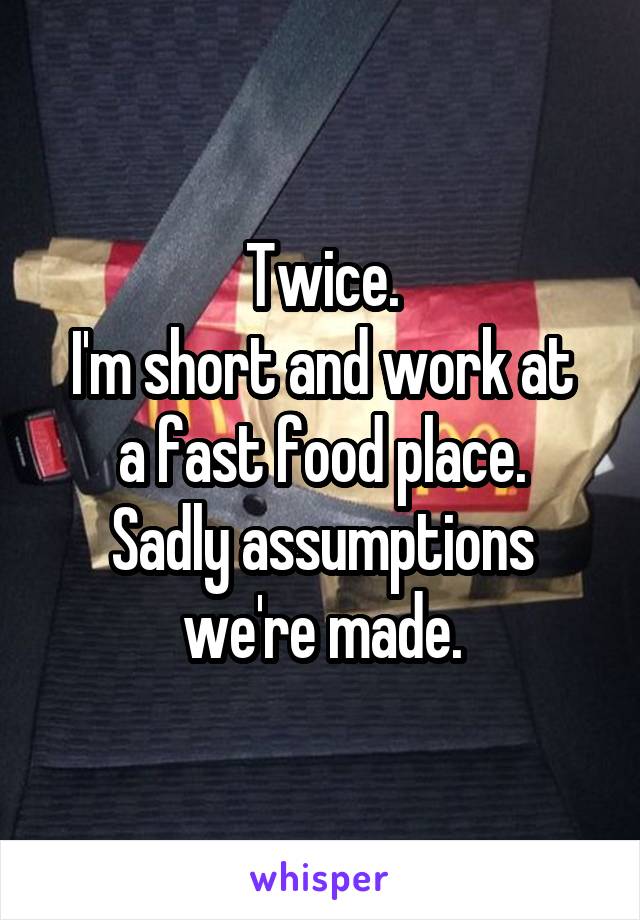 Twice.
I'm short and work at a fast food place.
Sadly assumptions we're made.