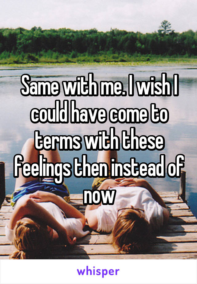 Same with me. I wish I could have come to terms with these feelings then instead of now