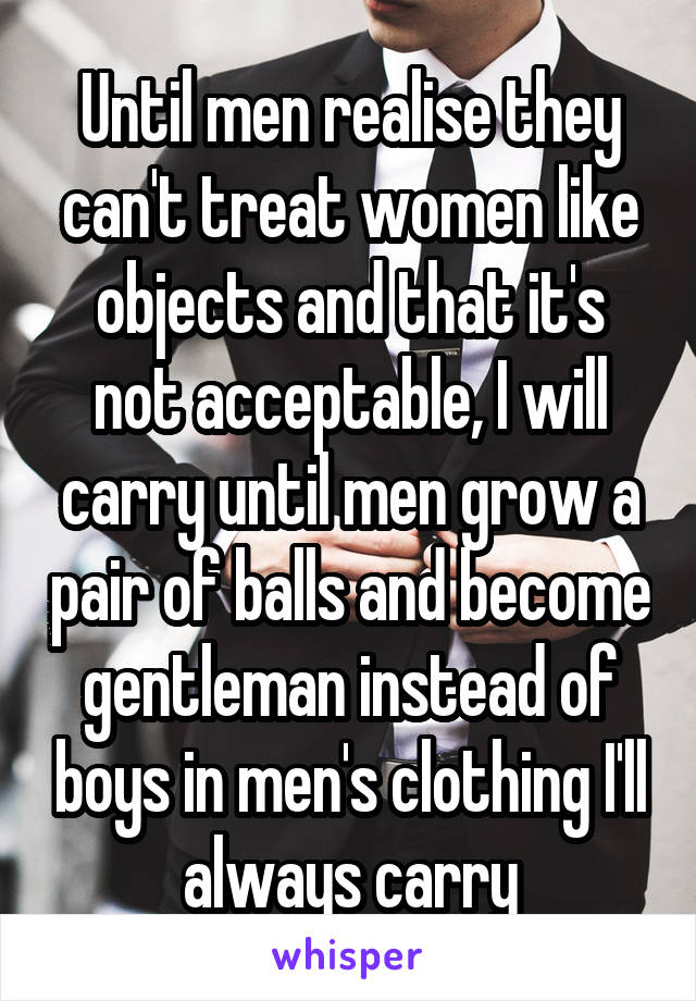 Until men realise they can't treat women like objects and that it's not acceptable, I will carry until men grow a pair of balls and become gentleman instead of boys in men's clothing I'll always carry