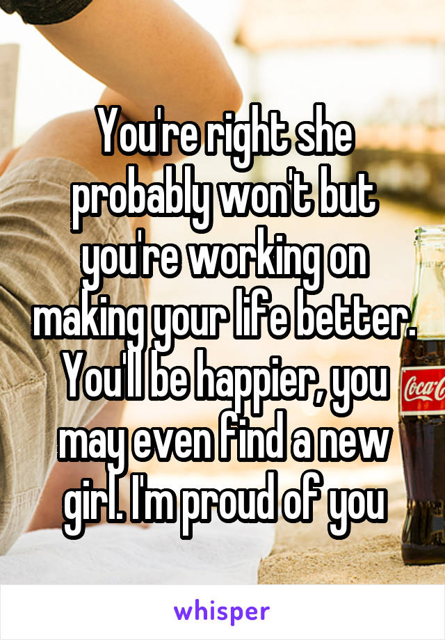 You're right she probably won't but you're working on making your life better. You'll be happier, you may even find a new girl. I'm proud of you