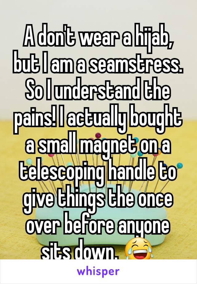 A don't wear a hijab, but I am a seamstress. So I understand the pains! I actually bought a small magnet on a telescoping handle to give things the once over before anyone sits down. 😂