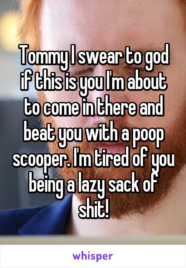 Tommy I swear to god if this is you I'm about to come in there and beat you with a poop scooper. I'm tired of you being a lazy sack of shit!