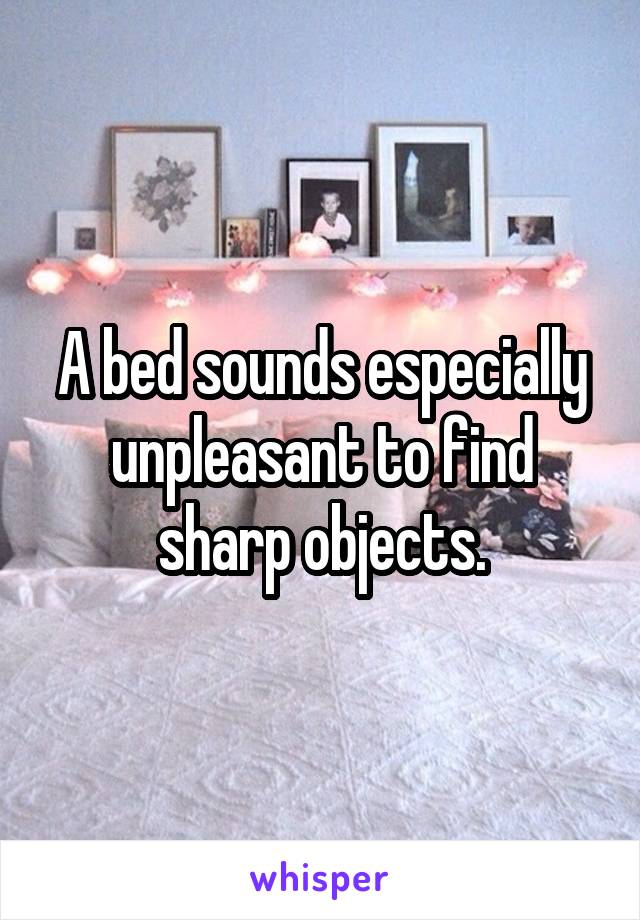 A bed sounds especially unpleasant to find sharp objects.