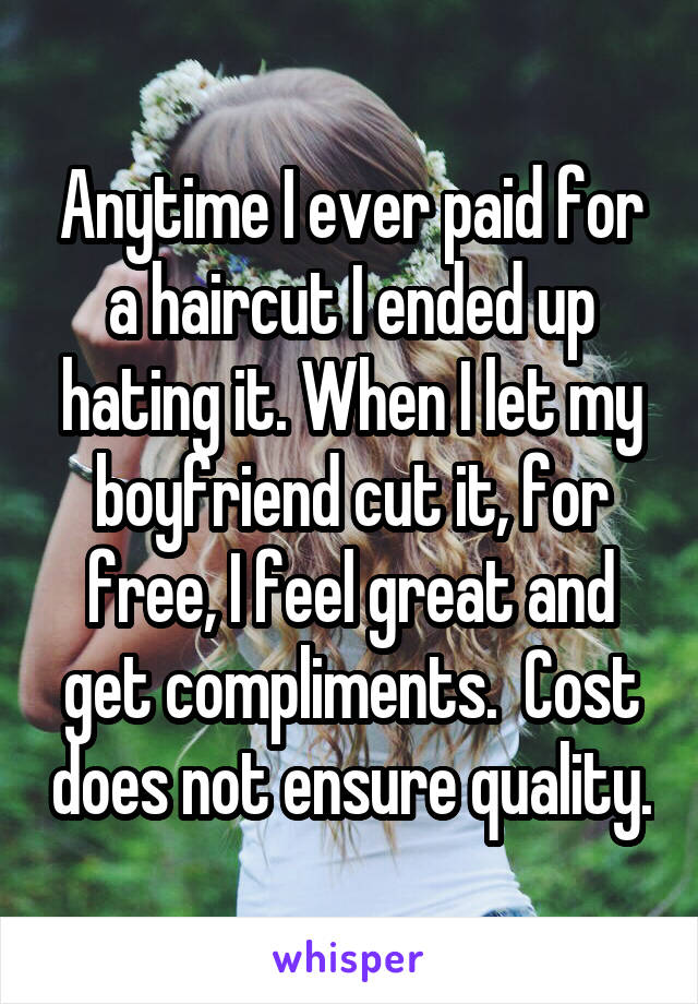Anytime I ever paid for a haircut I ended up hating it. When I let my boyfriend cut it, for free, I feel great and get compliments.  Cost does not ensure quality.