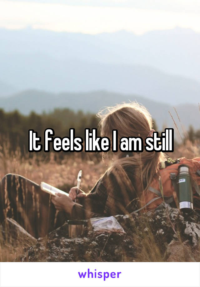 It feels like I am still
