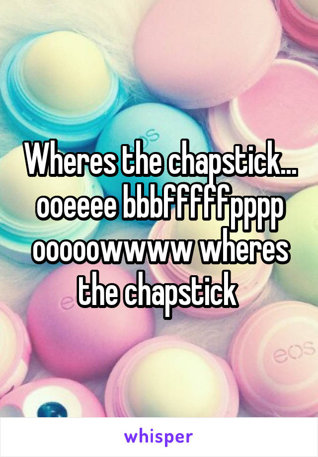 Wheres the chapstick... ooeeee bbbfffffpppp ooooowwww wheres the chapstick 