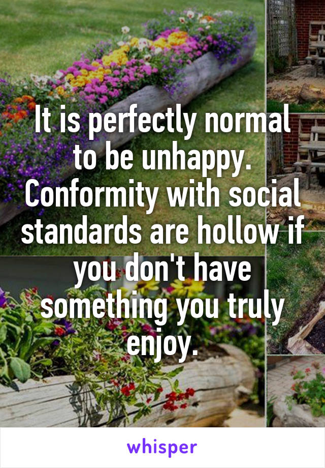 It is perfectly normal to be unhappy. Conformity with social standards are hollow if you don't have something you truly enjoy.