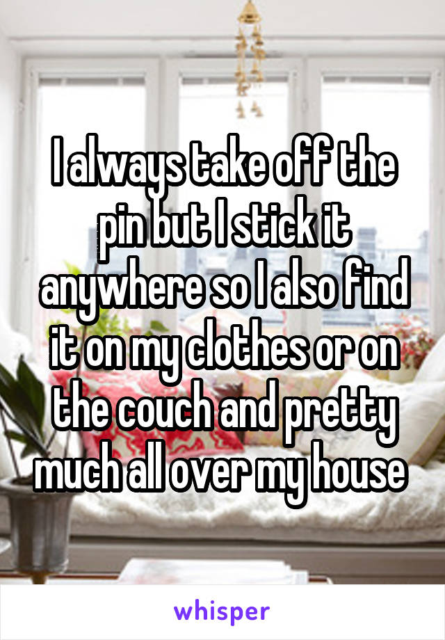 I always take off the pin but I stick it anywhere so I also find it on my clothes or on the couch and pretty much all over my house 