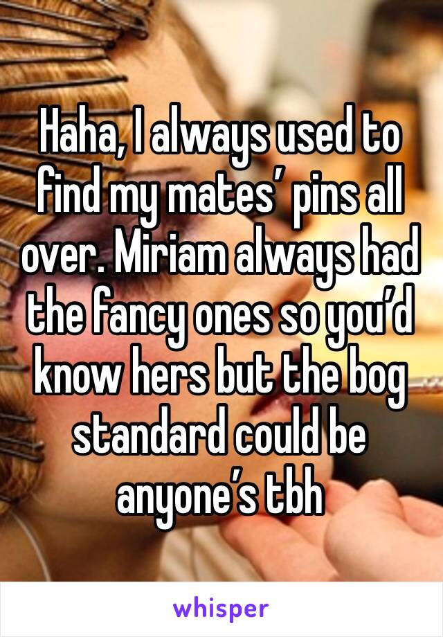 Haha, I always used to find my mates’ pins all over. Miriam always had the fancy ones so you’d know hers but the bog standard could be anyone’s tbh