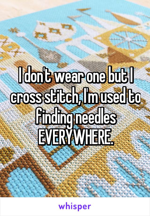 I don't wear one but I cross stitch, I'm used to finding needles EVERYWHERE.