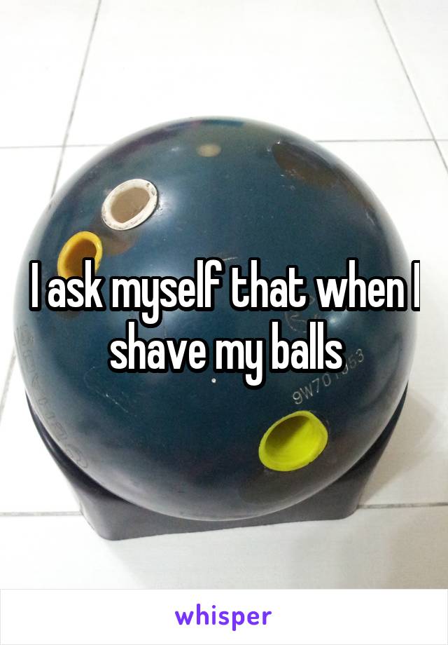 I ask myself that when I shave my balls